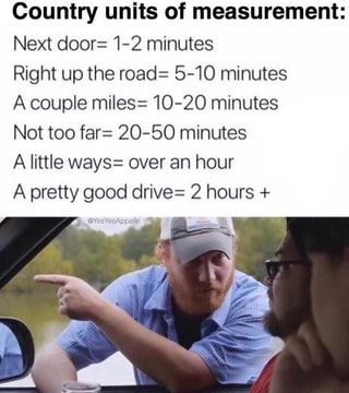 Country units of measurement: Next door= 1-2 minutes Right up the road= 5-10 minutes A couple miles= 10-20 minutes Not too far= 20-50 minutes A little ways= over an hour A pretty good drive= 2 hours – popular memes on the site ifunny.co Aussie Memes, Australian Memes, Southern Humor, Farm Humor, Texas Humor, Only In Texas, Country Girl Life, Good Drive, Country Jokes