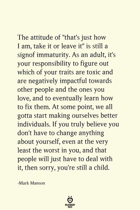 The attitude of "that's just how I am, take it or leave it" is still a sign of immaturity. As an adult, it's your responsibility to figure out which of your traits are toxic and are negatively impactful towards other people and the ones you love, and to eventually learn how to fix them. At some point, we all gotta start making ourselves better individuals. If you truly believe you don't have to change anything about yourself, even at the very least the worst in you, still a child. A Wise Person Once Told Me Let People Do, Accountability Quotes, Take It Or Leave It, Student Tips, Manipulative People, Wise Person, Fav Quotes, Life Thoughts, Deal With It