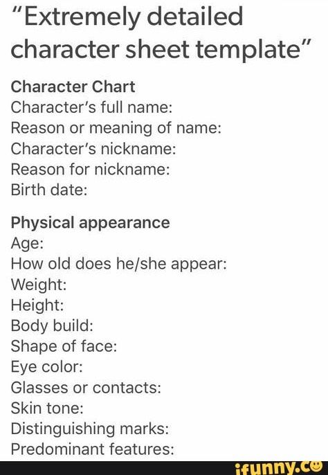 "Extremely detailed character sheet template” Character Chart character’s full name: Reason or meaning of name: character’s nickname: Reason for nickname: Birth date: Physical appearance Age: How old does he/she appear: Weight: Height Body build: Shape of face: Eye color: Glasses or contacts: Skin tone: Distinguishing marks: Predominant features: - iFunny :) Predominant Features, Detailed Character Sheet, Chart Character, Template Character, Character Chart, Character Sheet Template, Color Glasses, Body Build, Story Writing Prompts