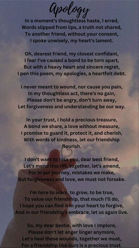 This poem is a heartfelt apology to a dear friend for a thoughtless mistake. The speaker regrets sharing something without consent and expresses a desire to mend the bond. They value the friendship deeply, asking for forgiveness and emphasizing the importance of understanding. The poem conveys a message of reconciliation, growth, and a commitment to preserve their relationship, calling for the healing of wounds and the continuation of their precious trust. Apology Poems For Him, Deep Friendship Quotes Feelings, Year End Message For Friends, Reconciliation Quotes Relationships, Sorry Poems For Him, Loss Of Friendship, Deep Friendship Quotes, Letter To Best Friend, Poems Deep