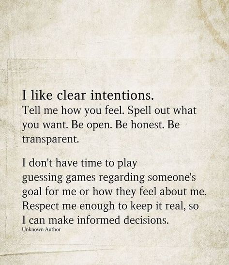 I like clear intentions. Tell me how you feel. Spell out what you want. Be open. Be honest. Be transparent. I don't have time to play guessing games regarding someone's goal for me or how they feel about me. Respect me enough to keep it real, so I can make informed decisions. I Want Respect Quotes, If You Don't Have Time For Me Quotes, Be Honest With Me Quotes Relationships, Tell Me About Yourself Quotes, You Can’t Tell Me How To Feel, I Want Better Quotes, What Are Your Intentions With Me Text, Clear Boundaries Quotes, Being Transparent Quotes Relationships