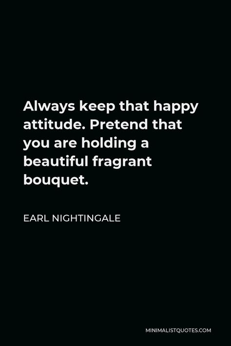 Earl Nightingale Quote: Always keep that happy attitude. Pretend that you are holding a beautiful fragrant bouquet. Earl Nightingale Quotes, Happy Attitude, Learning People, Earl Nightingale, Wise Person, People Problems, Nightingale, One Liner, Successful People