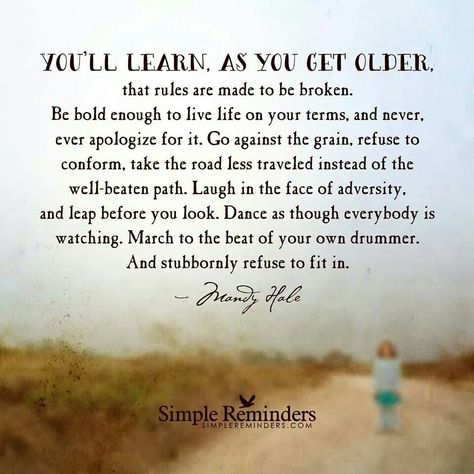 You learn as you get older that rules are made to be broken. Be bold enough to live your life on your terms, abd never, ever apologize for it. Go against the grain, refuse to conform, take the road less traveled instead of the well - beaten path. Laugh inn the face of adversity and keep before you look. Dance as though everybody its watching match to the best of your own drummer. And stubbornly refuse to fit it. Mandy Hale Quotes, Single Women Quotes, Getting Older Quotes, Path Quotes, Adversity Quotes, Mandy Hale, Inspirational Lyrics, End Of The Week, Simple Reminders