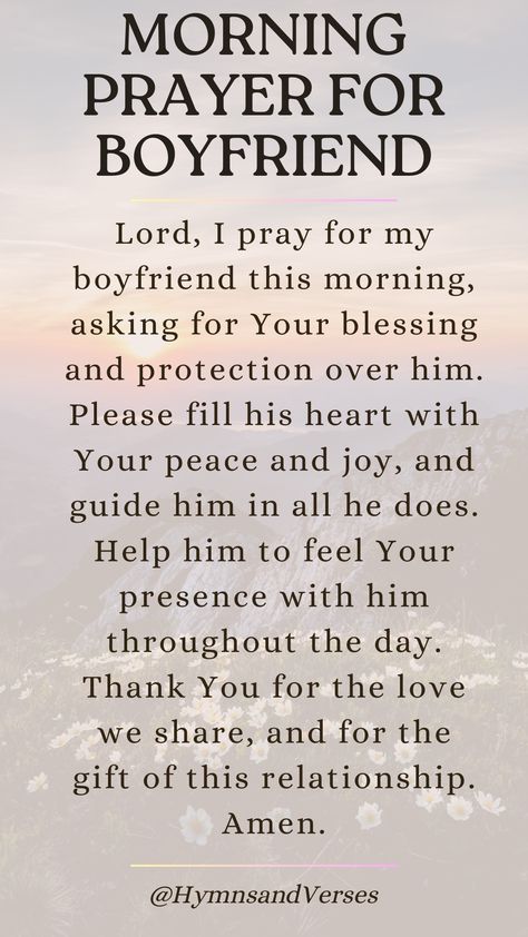 Heavenly Father, I lift up my boyfriend to You this morning. Please bless him with Your guidance, protection, and peace throughout the day. Help him to make wise decisions and to feel Your presence with him. May our relationship grow stronger in Your love. Amen.	Lift up your boyfriend in prayer each morning. Ask for God's guidance, protection, and blessings over his day. God Bless My Boyfriend Quotes, God Blessed Me With You Relationships, Prayers For My Partner, Good Morning Blessings For Him, Prayer Over Relationship, Prayer For My Relationship Boyfriends, Praying For My Boyfriend, Prayers For My Man, Prayer For Our Relationship