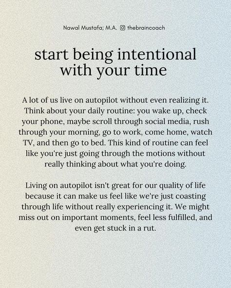 Nawal Mustafa on Instagram: "Our brain likes to save energy by turning routine tasks into habits that we do without thinking. This means we can end up spending a lot of time on distractions and “busywork” without even realizing it. When we don’t engage in intentional activities, our minds can get stuck in a rut, making us feel less sharp and productive. Living on autopilot often means wasting time on things that aren’t important, which can lower our overall productivity. Over time, this can lead to feelings of emptiness, boredom, and dissatisfaction.   On the flip side, being intentional with our time brings a sense of purpose and fulfillment. It boosts our motivation and overall satisfaction with life. By focusing on important tasks and managing our time well, we can reduce stress and fee Be Intentional With Your Time, Take Care Of Your Mind, Executive Functions, Being Intentional, In A Rut, Sense Of Purpose, Stuck In A Rut, Going Through The Motions, Stuff And Thangs