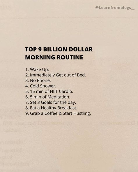 Top 9 BILLION DOLLAR MORNING ROUTINE 1. Wake Up. 2. Immediately Get out of Bed. 3. No Phone. 4. Cold Shower. 5. 15 min of HIIT Cardio. 6. 5 min of Meditation. 7. Set 3 Goals for the day. 8. Eat a Healthy Breakfast. 9. Grab a Coffee & Start Hustling. #billiondollarroutine #routineoflife #morningroutine #morninghabits #learnfromblogs Morning Routine No Phone, 5 Min Meditation, 3am Morning Routine, Billion Dollar Morning Routine, 4 Am Morning Routine, 8 Am Morning Routine, 5 Min Workout, Shred Workout, No Phone