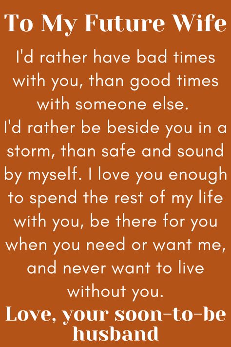 Message for Future Wife that says:

"To My Future Wife

I'd rather have bad times with you, than good times
with someone else. I'd rather be beside you in a storm,
than safe and sound by myself. I love you enough to spend
the rest of my life with you, be there for you when you need or
want me, and never want to live without you.

Love, your soon-to-be husband" To My Future Wife Quotes, Dear Future Wife Quotes, For My Wife Quotes, Wife Comes First, My Future Wife Quotes, Fiancee Quotes, Future Wife Quotes, Dear Future Wife, Fiance Quotes