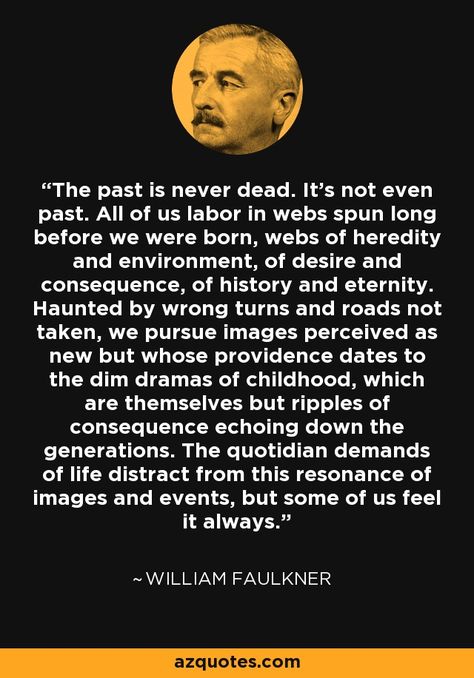 The past is never dead. It's not even past. All of us labor in webs spun long before we were born, webs of heredity and environment, of desire and consequence, of history and eternity. Haunted by wrong turns and roads not taken, we pursue images perceived as new but whose providence dates to the dim dramas of childhood, which are themselves but ripples of consequence echoing down the generations. The quotidian demands of life distract from this resonance of images and events, but some of ... Haunted By The Past, Faulkner Quotes, Sahlo Folina, William Faulkner Quotes, Ajahn Chah, Infinite Jest, William Faulkner, Writers Write, French Quotes