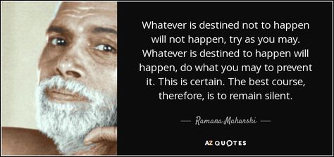 Whatever is destined not to happen will not happen, try as you may. Whatever is destined to happen will happen, do what you may to prevent it. This is certain. The best course, therefore, is to remain silent. - Ramana Maharshi Ramana Maharshi Quotes, Advaita Vedanta, Ramana Maharshi, Jiddu Krishnamurti, A Course In Miracles, Self Realization, Find Peace, I Have Done, Faith In God