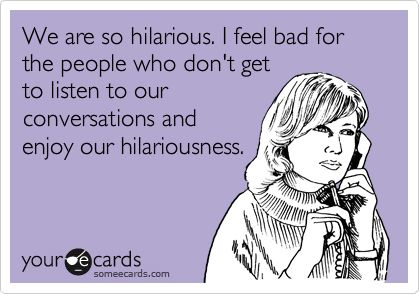 We are so hilarious. I feel bad for the people who don't get to listen to our conversations and enjoy our hilariousness. What I Like About You, Friendship Humor, This Is Your Life, Can't Stop Won't Stop, Friend Quotes, E Card, Someecards, Bones Funny, Great Quotes