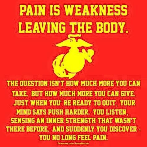 Pain is weakness leaving the body. The question isn't how much more you can take, but how much more you can give. Just when you're ready to quit, your mind says push harder. You listen, sensing an inner strength that wasn't there before. And suddenly you discover you no longer feel pain. Mattis Quotes, Pain Is Weakness Leaving, Marine Corps Quotes, Marine Son, Marine Quotes, Military Life Quotes, Quotes Badass, Marine Tattoo, Marines Corps