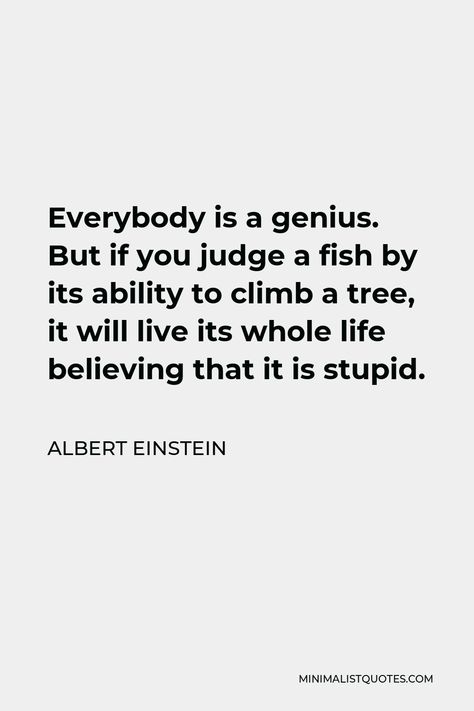 Albert Einstein Quote: Everybody is a genius. But if you judge a fish by its ability to climb a tree, it will live its whole life believing that it is stupid. Everyone Is A Genius Quote Fish, Judge A Fish By Its Ability, Everybody Is A Genius Albert Einstein, If You Judge A Fish Quote, Fish Sayings Quotes, Albert Einstein Fish Quote, Genius Aesthetic, Comparison Quotes, Climb A Tree