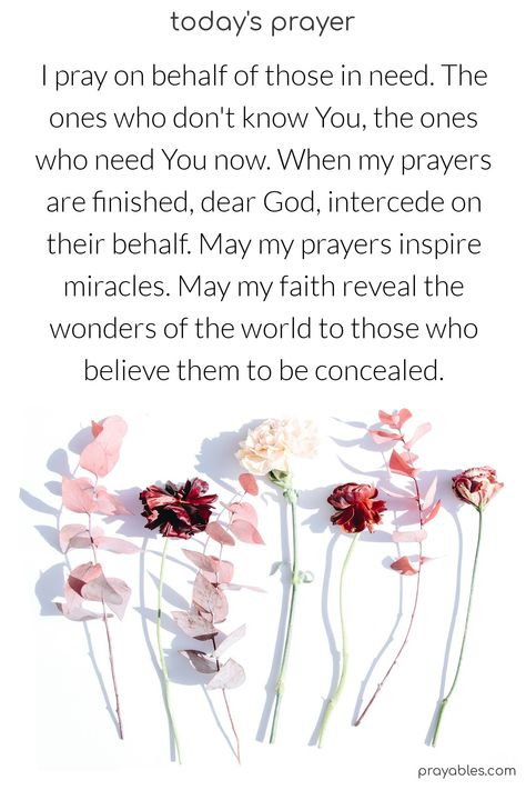 I pray on behalf of those in need. The ones who don't know You, the ones who need You now. When my prayers are finished, dear God, intercede on their behalf. May my prayers inspire miracles. May my faith reveal the wonders of the world to those who believe them to be concealed.  Amen  *intercession prayers are prayers that work. Pray for others with this generous prayer from prayables.com Prayer For Others In Need, Intercession Prayers, Praying For Others, Blessed Quotes, God Prayer, I Pray, Need You, Dear God, Need This