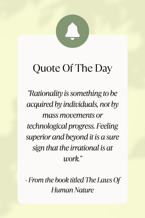 "Rationality is something to be acquired by individuals, not by mass movements or technological progress. Feeling superior and beyond it is a sure sign that the irrational is at work." - From the book titled The Laws Of Human Nature #Quote #QuoteOfTheDay #QuoteFromBooks #Rationality #IndividualGrowth #MassMovements #TechnologicalProgress #SelfImprovement #CriticalThinking #PersonalDevelopment #Irrationality #Awareness #SelfAwareness Feb 20, 2024 Laws Of Human Nature Quotes, The Laws Of Human Nature, Human Nature Quotes, Nature Quote, Doing Me Quotes, Nature Quotes, Human Nature, Self Awareness, Book Title