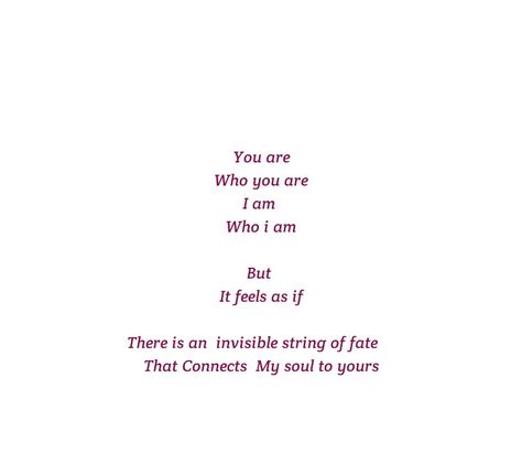 You are 
Who you are 
I am 
Who i am 
But 
It feels as if 
There is an invisible string of fate that Connects My Soul to Yours 

Love Quotes 
Relationship Goals 
Couple Goals 
Twin flame
Soul mate
Love at first sight
Teen love
Mature love
Dreams
Detached 
Tainted 
Lonely 
Loneliness 
Sadness 
Moon Lovers
Alone
Longing 
Past life lovers 
Deep love
Hug you 
hold you in my arms
Romance 
Yours eternally
Happiness 
home
peace
Feelings 
Heart to soul Love 
I want you
I need you
I like  you
I love you Tainted Love Quotes, Fate Love Quotes, Quotes For Lovers Soul Mates, Past Life Lovers Quotes, Past Lovers Quotes, Past Life Lovers, I Want Quotes, Want Quotes, String Of Fate