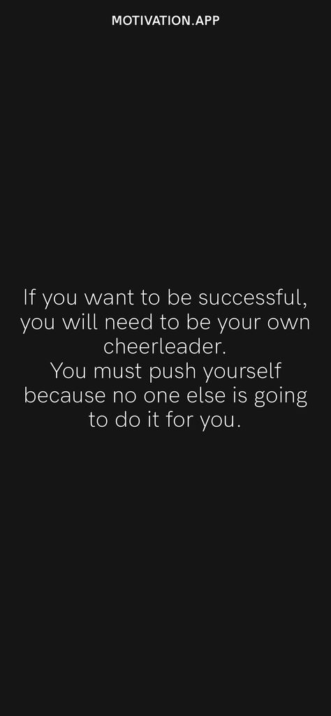 If you want to be successful, you will need to be your own cheerleader. You must push yourself because no one else is going to do it for you. From the Motivation app: https://motivation.app/download Cheer For Yourself Quotes, Be Your Own Cheerleader Quotes, Push Yourself Because No One Else Will, Be Your Own Cheerleader, Sideline Cheer, Cheerleading Quotes, Lifting Motivation, Cheer Up Quotes, Epic Quotes