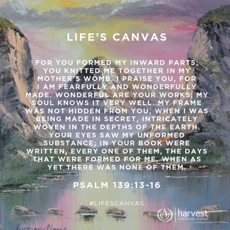 LIFE’S CANVAS For you formed my inward parts; you knitted me together in my mother's womb. I praise you, for I am fearfully and wonderfully made. Wonderful are your works; my soul knows it very well. My frame was not hidden from you, when I was being made in secret, intricately woven in the depths of the earth. Your eyes saw my unformed substance; in your book were written, every one of them, the days that were formed for me, when as yet there was none of them. Psalm 139:13-16 #LifesCanvas Psalm 139 13, Fearfully And Wonderfully Made, Wonderfully Made, Psalm 139, Prayer Journal, Scripture Quotes, Of The Earth, Scrapbook Crafts, Me When