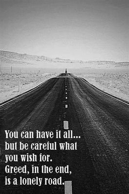 You can have it all... but be careful what you wish for. Greed, in the end, is a lonely road.  #family #friendship #love #relationship #pinquote #quote #quotes #sayings #lovequote #lovequotes Money Hungry People Quotes, Greedy Quotes, Greedy People Quotes, Inheritance Quotes, Greed Quotes, Character Defects, Money Hungry, Path Quotes, Greedy People