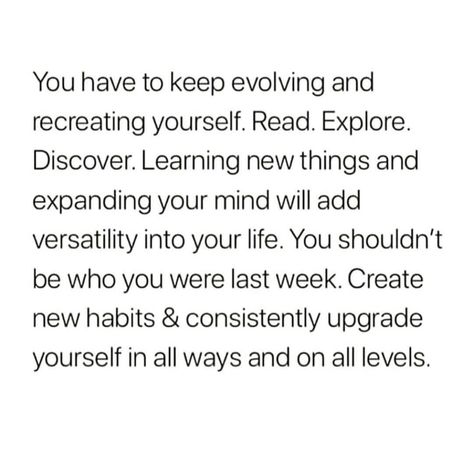 You have to keep evolving and recreating yourself. Read. Explore. Discover. Learning new things and expanding your mind will add versatility into your life. You should't be who you were last week. Create new habits & consistently upgrade yourself in all ways and all levels. Expand Your Mind, Life Quotes Love, What’s Going On, Life Advice, New Things To Learn, New Things, Note To Self, Pretty Words, Woman Quotes