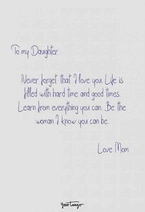 "To my daughter, never forget that I love you. Life is filled with hard time and good times. Learn from everything you can. Be the woman I know you can be. Love, Mom." Mom Quotes Inspirational Daughter, Tell Your Daughters Quotes, Love For A Daughter Quotes, Love Notes To My Daughter, Mom Proud Of Daughter Quotes, I Love My Daughter My Princess, Daughter Proud Quotes, Notes From Mom To Daughter, Mom To Daughter Birthday Quotes