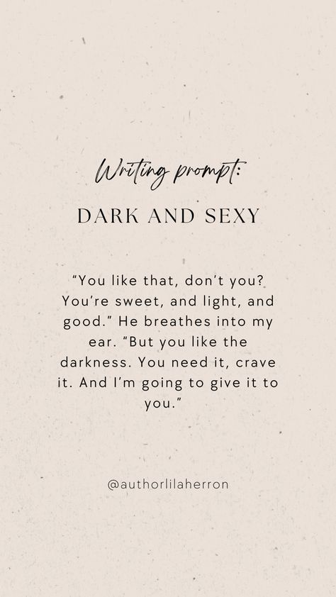 Neutral colors with text describing a writing prompt. The text reads: “You like that, don’t you? You’re sweet, and light, and good.” He breathes into my ear. “But you like the darkness. You need it, crave it. And I’m going to give it to you.” Writing About Sexuality, Seductive Writing Prompts, Curse Ideas Writing, Scene Writing Prompts Spicy, Vampire Writing Prompts Romance, Spicy Writing Prompt, Writing Prompts Romance Spicy, Spicy Otp Prompt, Vampire Writing Prompts