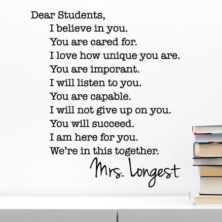 Dear Students, I believe in you. You are cared for. I love how unique you are. You are important. I will listen to you. You are capable. I will not give up on your. You will succeed. I am here for you. We're in this together. Mrs. Longest. This decal will look great in your classroom and let students know exactly what they can expect from you. Add your custom name for a personal touch! Classroom Decals, Decorate A Classroom, Kindergarten Classroom Management, Inspirational Quotes For Students, Dear Students, Classroom Quotes, Kindergarten Fun, Teacher Toolbox, Motivational Quotes For Students