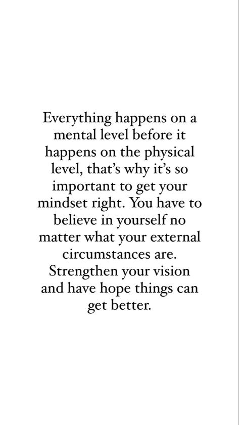 Quote that reads “Everything happens on a mental level before it happens on the physical level, that’s why it’s so important to get your mindset right. You have to believe in yourself no matter what your external circumstances are. Strengthen your vision and have hope that things can get better.” Improving My Life Quotes, Thoughts Manifest Quotes, How To Positive Mindset, Wondering Mind Quotes, Same Mindset Quotes, My Life Is Changing Quotes, Negative Mindset Quotes Truths, Change For Yourself Quotes, Quotes For A Positive Mindset