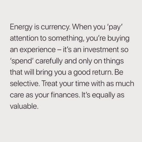 Energy is currency. When you pay attention to something, you're buying an experience. It's an investment, so spend carefully and only on things that will bring you a good return. Be selective. Treat your time with as much care as your finances. It's equally as valuable. Invest Your Energy Quotes, How You Spend Your Time Quotes, Be Selective With Your Energy, Return Energy Quotes, Habits 2024, Pay Attention Quotes, Energy Is Currency, Your Energy Is Your Currency, Attention Quotes