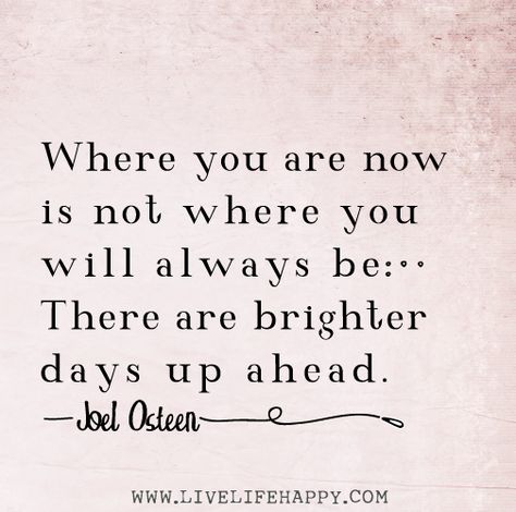 Where you are now is not where you will always be. There are brighter days up ahead. -Joel Osteen Joel Osteen Quotes, Collateral Beauty, Live Life Happy, Brighter Days, Joel Osteen, Biblical Quotes, Heartfelt Quotes, Positive Thoughts, Faith Quotes