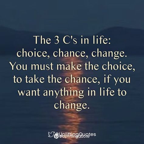 The 3 C's in life: choice, chance, change.
You must make the choice, to take the chance, if you want anything in life to change. 3 Choices In Life Quotes, So Many Changes Quotes, Quotes Of Changes In Life, You Have To Want To Change Quotes, Positive Quotes For Change At Work, Changes Quotes Your Life, Changing Your Ways Quotes, Things Are Changing Quotes, Life Is Not About Material Things Quotes