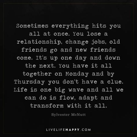 Life Quote: Sometimes everything hits you all at once. You lose a relationship, change jobs, old friends go and new friends come. It's up one day and down the next. You have it all together on Monday and by Thursday you don't have a clue. Life is one big wave and all we can do is flow, adapt and transform with it all. - Sylvester McNutt When Relationships Change, Sometimes Everything Hits You At Once, Friends Come And Go Quotes Truths, You Get One Life Quotes, Things Have Changed Quotes, Having It All Quotes, The Hits Just Keep On Coming Quotes, Time Is All We Have And Dont, You Can’t Have It All Quotes