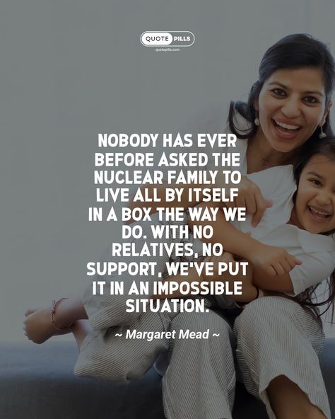 “Nobody has ever before asked the nuclear family to live all by itself in a box the way we do. With no relatives, no support, we've put it in an impossible situation.” ~ Margaret Mead ~ In today's society, the nuclear family is often expected to live in isolation, without the support of extended family or community. This puts an impossible strain on families, and can lead to a variety of problems. We need to find ways to support families and help them create strong support networks. #family... Margaret Mead, Nuclear Family, No Support, Today's Society, Family Dynamics, Motivational Thoughts, Support Network, Extended Family, Mead