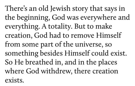 There's an old Jewish story that says in the beginning, God was everywhere and everything. A totality. But to make creation, God had to remove Himself from some part of the universe, so something besides Himself could exist. So He breathed in, and in the places where God withdrew, there creation exists. God Tumblr, Jewish Poetry, Religious Poetry, God Poetry, Torah Quotes, Jewish Quotes, Book Writing Inspiration, Rare Words, Ex Machina