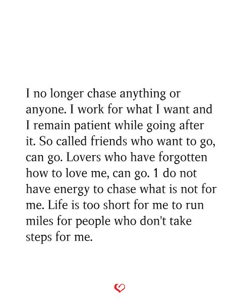 I no longer chase anything or anyone. I work for what I want and I remain patient while going after it. So called friends who want to go, can go. Lovers who have forgotten how to love me, can go. 1 do not have energy to chase what is not for me. Life is too short for me to run miles for people who don't take steps for me. I Dont Chase People Quotes, No Longer Chasing People, Dont Chase Replace, I Dont Have Energy Quotes, Don’t Chase Anyone, I No Longer Have The Energy, No Longer Chasing Quotes, Dont Chase Anyone Quotes, Stop Chasing Friends Quotes