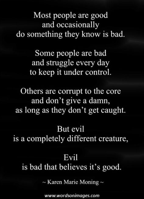 Most people are good and occasionally do something they know is bad. Some people are bad and struggle every day to keep it under control. Others are corrupt to the core and don't give a damn, as long as they don't get caught. But evil is a completely different creature, Evil is bad that believes it's good. Karen Marie Moning www.wordsonimages.com Funny Quotes About Marriage, Quotes About Marriage, Marriage Quotes Funny, Survivor Quotes, Family Quotes Funny, Manipulative People, Cute Quotes For Him, Narcissistic People, Narcissistic Mother