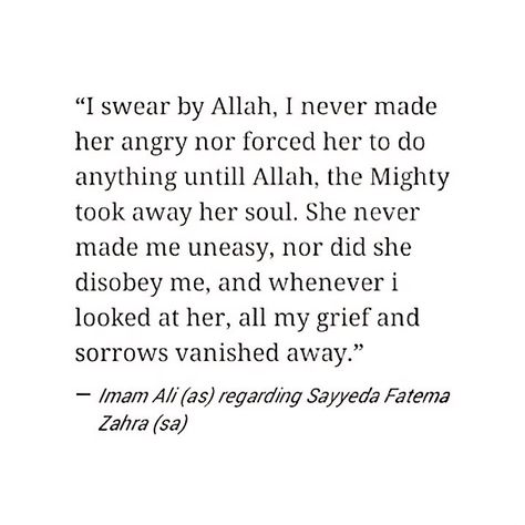 "I swear by Allah, I never made her angry nor forced her to do anything until Allah, the Mighty, took away her soul. She never make me uneasy, nor did she disobey me, and whenever I looked at her, all my grief and sorrow vanished away." -Imam Ali (AS) regarding Sayyida Fatima al-Zahraa (AS). Ya Fatima, Ya Ali... This quote makes my heart leap... :( Fatima Quotes Islam, Imam Ali And Bibi Fatima Marriage, Ali Ra Poem To Fatima, Hazrat Ali And Fatima Love, Fatima Ra Quotes, Hazrat Ali And Bibi Fatima Quotes, Ali Fatima Marriage, Imam Ali And Fatima, Hazrat Fatima Zahra Quotes