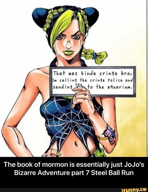 The book of mormon is essentiallyjust JoJo's Bizarre Adventure part 7 Steel Ball Run - The book of mormon is essentially just JoJo’s Bizarre Adventure part 7 Steel Ball Run – popular memes on the site iFunny.co #adventuretime #tvshows #the #book #mormon #essentiallyjust #jojos #bizarre #adventure #part #steel #ball #run #essentially #just #meme Moana Cosplay, Jojo Bizarro, Jolyne Kujo, Hirohiko Araki, Jolyne Cujoh, Green Dolphin, Goo Goo Dolls, Stone Ocean, Jojo Parts