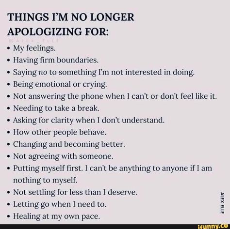 THINGS I'M NO LONGER APOLOGIZING FOR: My feelings. Having firm boundaries. Saying no to something I'm not interested in doing. Being emotional or crying. Not answering the phone when I can't or don't feel like it. Needing to take a break. Asking for clarity when I don't understand. How other people behave. Changing and becoming better. Not agreeing with someone. Putting myself first. can't be anything to anyone if I am nothing to myself. * Not settling for less than I deserve. Letting go when I Enough Is Enough Quotes, Boundaries Quotes, Understanding Quotes, Now Quotes, This Is Your Life, Mental Health And Wellbeing, Need Friends, Pretty Words, Friends Quotes