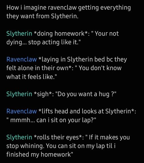 How i imagine ravenclaw getting everything they want from Slytherin. 

Slytherin *doing homework*: " Your not dying... stop acting like it." 

Ravenclaw *laying in Slytherin bed bc they felt alone in their own*: " You don't know what it feels like." 

Slytherin *sigh*: "Do you want a hug ?" 

Ravenclaw *lifts head and looks at Slytherin*: " mmmh... can i sit on your lap?" 

Slytherin *rolls their eyes*: " If it makes you stop whining. You can sit on my lap til i finished my homework" Slytherclaw Fanart, Ravenclaw And Slytherin Aesthetic, Ravenclaw Vs Slytherin, Ravenclaw Slytherin Couple, Gryffindor X Ravenclaw Relationship, Ravenclaw Relationships, Gryffindor X Slytherin Relationship, Ravenclaw Girl X Slytherin Boy, Slytherin Ravenclaw Friendship