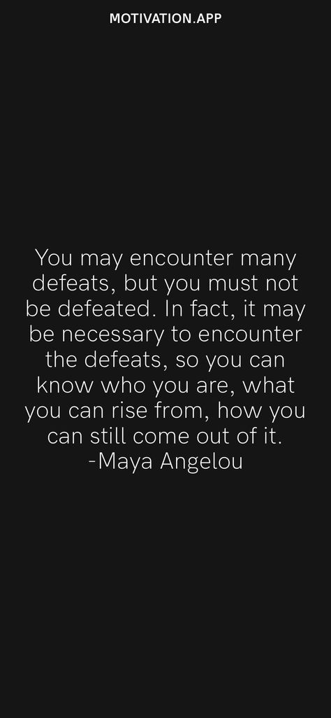 You may encounter many defeats, but you must not be defeated. In fact, it may be necessary to encounter the defeats, so you can know who you are, what you can rise from, how you can still come out of it. -Maya Angelou From the Motivation app: https://motivation.app I Rise Maya Angelou, Still I Rise Quotes, Still I Rise Maya Angelou, Maya Angelou Inspirational Quotes, Defeated Quotes, Rise Quotes, Maya Angelou Quotes, Still I Rise, Motivation App