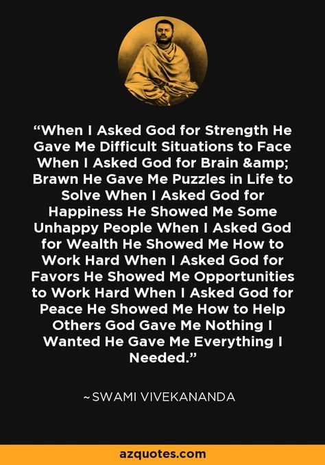 When I Asked God for Strength He Gave Me Difficult Situations to Face When I Asked God for Brain & Brawn He Gave Me Puzzles in Life to Solve When I Asked God for Happiness He Showed Me Some Unhappy People When I Asked God for Wealth He Showed Me How to Work Hard When I Asked God for Favors He Showed Me Opportunities to Work Hard When I Asked God for Peace He Showed Me How to Help Others God Gave Me Nothing I Wanted He Gave Me Everything I Needed. - Swami Vivekananda I Asked For Strength And God Gave Me, How To Work Hard, Situation Quotes, I Asked God, Vivekananda Quotes, Swami Vivekananda Quotes, Give Me Everything, Swami Vivekananda, Help Others