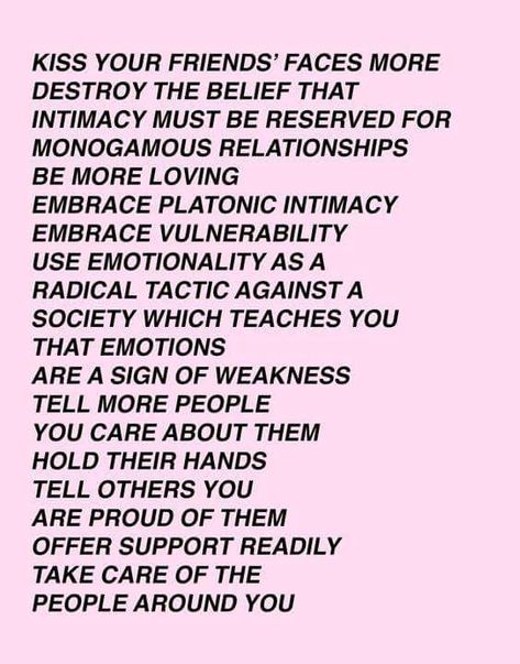 Kiss your friends faces more, destroy the belief that intimacy must be reserved for monogamous relationships, be more loving, Embrace platonic intimacy, Embrace vulnerability, use a motion ality is a radical tactic against a society which teaches you that emotions are a sign of weakness. Tell more people you care about them. Hold their hands. Tell others you're proud of them, offer support readily. Kiss Your Friends, Intimacy Quotes, Platonic Love, Audre Lorde, Soft Power, Lorde, Fb Page, Kiss You, Friends Quotes
