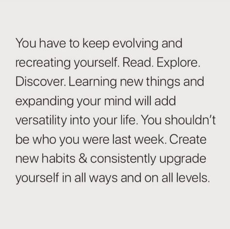 You have to keep evolving and recreating yourself. Read. Explore. Discover. Learning new things and expanding your mind will add versatility into your life. You shouldn't be who you were last week. Create new habits & consistently upgrade yourself in all ways and on all levels. Learning To Be By Yourself Quotes, Recreate Yourself Quotes, Creating New Habits Quotes, Versatility Quotes, Expanding Your Mind, Keep Evolving Quotes, Recreating Yourself, The Next Level Quotes, How To Recreate Yourself