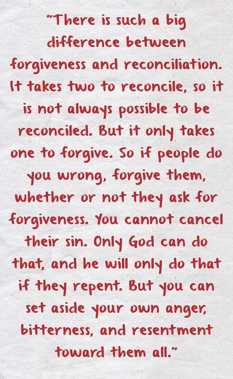 "There is such a big difference between forgiveness and reconciliation. It takes two to reconcile, so it is not always possible to be reconciled. But it only takes one to forgive. So if people do you wrong, forgive them, whether or not they ask for forgiveness. You cannot cancel their sin. Only God can do that, and he will only do that if they repent. But you can set aside your own anger, bitterness, and resentment toward them all." Forgiveness And Reconciliation Quotes, Surviving Infidelity Marriage, Reconciliation Catholic, Paul Coelho Quotes, Bible Quotes Forgiveness, Ask For Forgiveness, Surviving Infidelity, Jesus Forgives, Apologizing Quotes