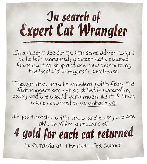 A nearly pristine parchment reads: In search of Expert Cat Wrangler. In a recent accident with some adventurers to be left unnamed, a dozen cats escaped from our tea shop and are now terrorizing the local fishmongers’ warehouse. Though they may be excellent with fish, the fishmongers are not as skilled in wrangling cats, and we would very much like it if they were returned to us unharmed. We are able to offer a reward of 4 gold for each cat returned to Octavia at The Cat-Tea Corner. Dnd Job Board Ideas, Dnd Bulletin Board, Dnd Plot Hooks, Dnd Hooks, Dnd Pirate, Quest Ideas, Quest Board, Fantasy Quest, Deck Of Many Things