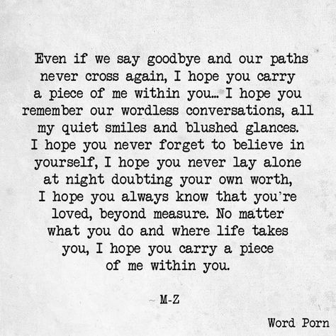 Even if we say goodbye and our paths never cross again, I hope you carry a piece of me within you... I hope you remember our wordless conversations, all my quiet smiles and blushed glances. I hope you never forget to believe in yourself, I hope you never lay alone at night doubting your own worth, I hope you always know that you're loved, beyond measure. No matter what you do and where life takes you, I hope you carry a piece of me within you. Goodbye Quotes For Him, Eyes Quotes Soul, Cross Quotes, Path Quotes, Quiet Quotes, Goodbye My Love, Chance Quotes, Goodbye Quotes, Longing Quotes