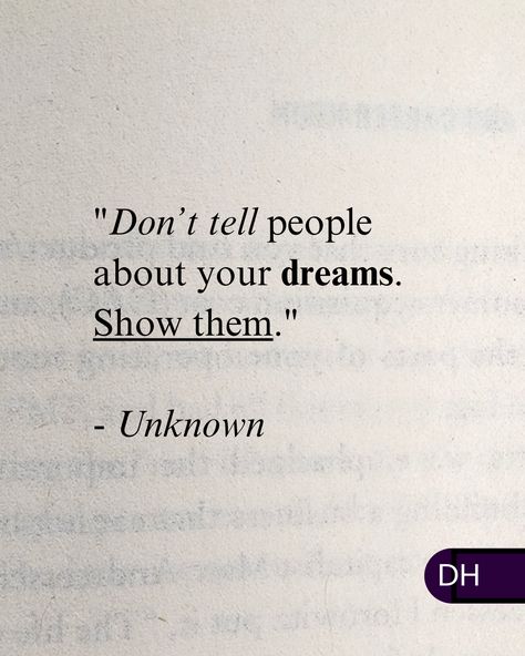 "Don’t tell people about your dreams. 
Show them."

There's a reason others might not 
understand your dreams.

They're not you.

The best concepts and inventions 
were once unthinkable.


Instead, make your dreams reality 
and show them. Don't Tell People Your Dreams Show Them, Dreams Crushed Quotes, Goal 2024, Taunting Quotes, Follow Dreams, Chasing Dreams, Laugh At Yourself, Chase Your Dreams, Great Words