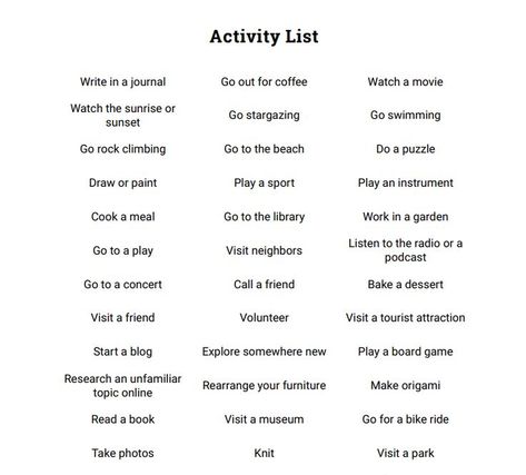 As an activity, the students can pick any item from the list during their spare time, to discover new hobbies, or even improve their current skills. By the end of the week, they'll conduct a tally of what they accomplished. https://www.therapistaid.com/therapy-worksheet/activity-list Pleasurable Activities List, Character Hobbies List, List Of Skills For Characters, Hobbies To Give Characters, How To Pass Time, New Skills To Learn List, Accomplishments List, Physical Hobbies, New Hobby Aesthetic