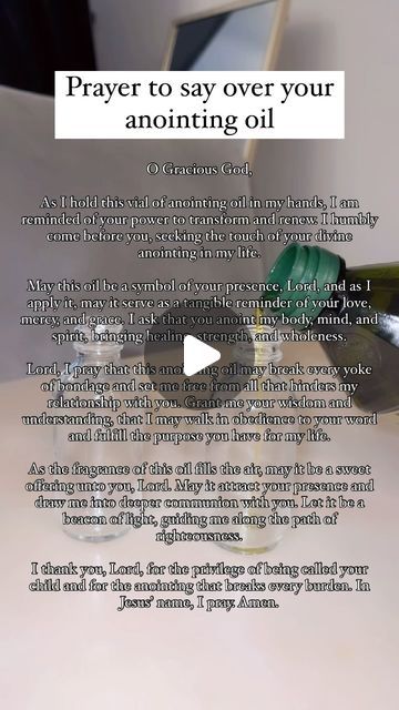 Angela (Called by GOD) on Instagram: "Prayer to say over your anointed oil before anointing your home 🏠   O Gracious God,  As I hold this vial of anointing oil in my hands, I am reminded of your power to transform and renew. I humbly come before you, seeking the touch of your divine anointing in my life.  May this oil be a symbol of your presence, Lord, and as I apply it, may it serve as a tangible reminder of your love, mercy, and grace. I ask that you anoint my body, mind, and spirit, bringing healing, strength, and wholeness.  Lord, I pray that this anointing oil may break every yoke of bondage and set me free from all that hinders my relationship with you. Grant me your wisdom and understanding, that I may walk in obedience to your word and fulfill the purpose you have for my life.  A Praying Over Anointing Oil, How To Anoint Yourself With Oil, Making Anointing Oil, Annoit Oil Prayer, Prayer For Anointing Oil, Prayer For Anointing Oil Bottle, How To Make Anointing Oil The Bible, How To Pray Over Anointing Oil, Touch Not My Anointed Scriptures