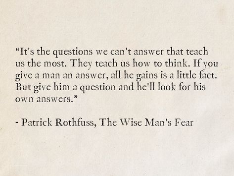 It's the questions we can't answer that teach us the most. They teach us how to think. If you give a man an answer, all he gains is a little fact. But give him a question and he'll look for his own answers. - Patrick Rothfuss, The Wise Man's Fear #quotes #fantasy #TheKingkillerChronicle #PatrickRothfuss #books #wisdom Wise Thoughts Life Lessons, Wise Book Quotes, Quotes About Questioning Everything, Book Excerpts Life, Best Quotes From Books Life Lessons Wisdom, Book Quotes Life Lessons, Book Men Quotes, Poems For Men, Best Quotes From Books Life Lessons